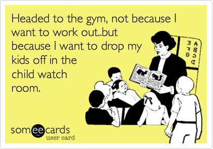 Headed to the gym, not because I want to work out..but
because I want to drop my
kids off in the
child watch
room.