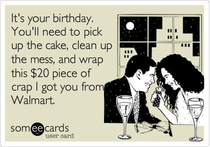 It's your birthday.
You'll need to pick
up the cake, clean up
the mess, and wrap
this $20 piece of
crap I got you from
Walmart.