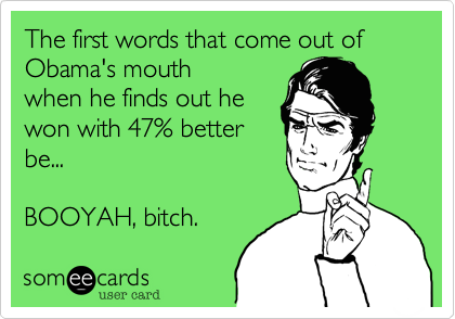 The first words that come out of Obama's mouth
when he finds out he
won with 47% better
be...
 
BOOYAH, bitch. 