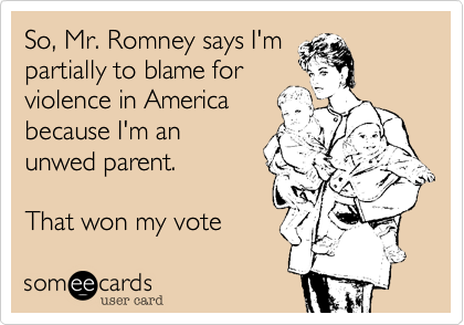 So, Mr. Romney says I'm
partially to blame for
violence in America
because I'm an
unwed parent.  

That won my vote