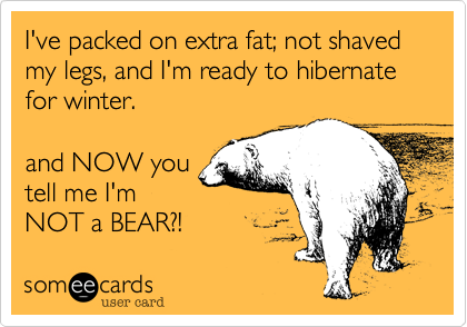 I've packed on extra fat; not shaved my legs, and I'm ready to hibernate for winter.

and NOW you
tell me I'm
NOT a BEAR?! 