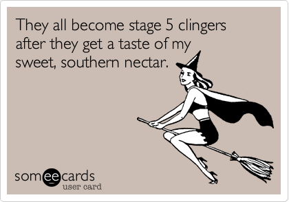 They all become stage 5 clingers after they get a taste of my
sweet, southern nectar. 