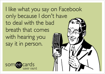 I like what you say on Facebook only because I don't have
to deal with the bad
breath that comes
with hearing you
say it in person.
