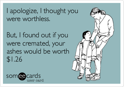 I apologize, I thought you
were worthless.  

But, I found out if you
were cremated, your
ashes would be worth
$1.26