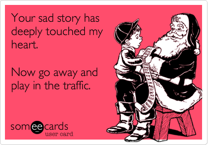 Your sad story has
deeply touched my
heart.

Now go away and
play in the traffic.