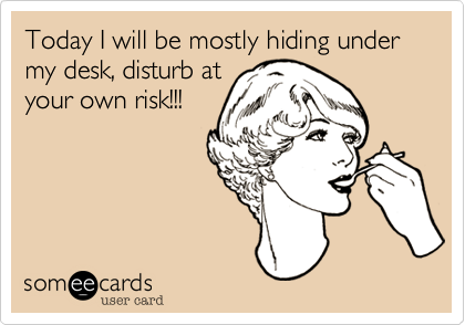 Today I will be mostly hiding under my desk, disturb at
your own risk!!!