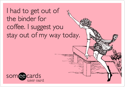 I had to get out of
the binder for
coffee. I suggest you
stay out of my way today.
