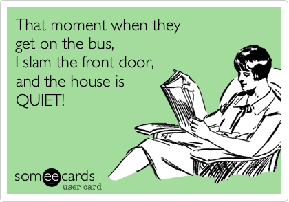 That moment when they 
get on the bus, 
I slam the front door,
and the house is
QUIET! 