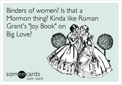 Binders of women? Is that a Mormon thing? Kinda like Roman Grant's "Joy Book" on
Big Love?