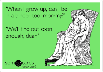 "When I grow up, can I be
in a binder too, mommy?"

"We'll find out soon
enough, dear."