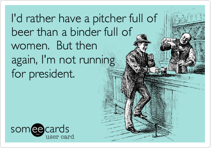 I'd rather have a pitcher full of
beer than a binder full of
women.  But then
again, I'm not running
for president.