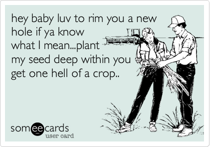 hey baby luv to rim you a new
hole if ya know
what I mean...plant
my seed deep within you
get one hell of a crop..
