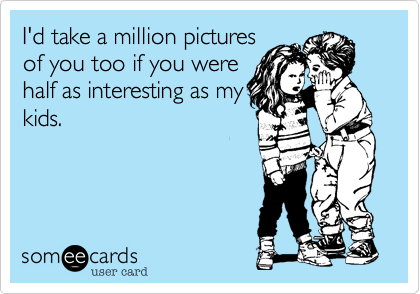 I'd take a million pictures
of you too if you were
half as interesting as my
kids.