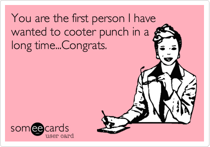 You are the first person I have
wanted to cooter punch in a
long time...Congrats.