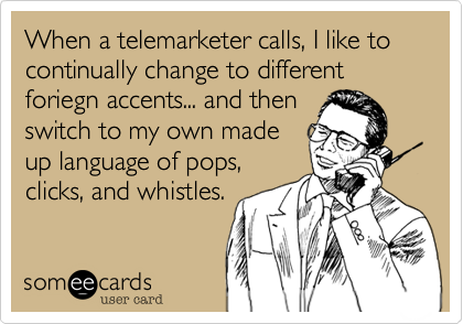 When a telemarketer calls, I like to continually change to different foriegn accents... and then
switch to my own made
up language of pops,
clicks, and whistles.