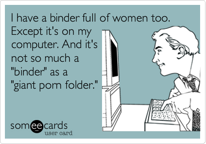 I have a binder full of women too. Except it's on my
computer. And it's
not so much a
"binder" as a
"giant porn folder."
