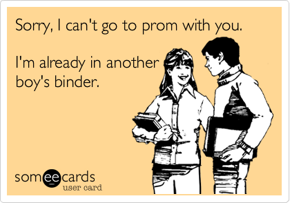 Sorry, I can't go to prom with you. 

I'm already in another
boy's binder. 