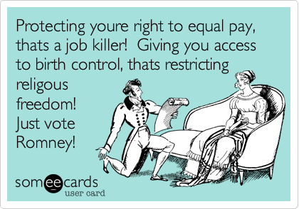 Protecting youre right to equal pay, thats a job killer!  Giving you access to birth control, thats restricting
religous
freedom!
Just vote
Romney!