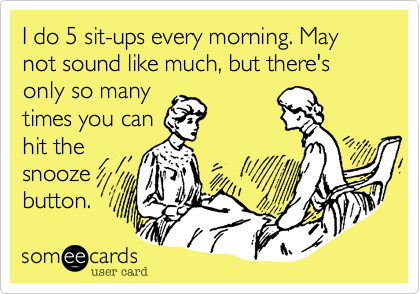 I do 5 sit-ups every morning. May not sound like much, but there's only so many
times you can
hit the
snooze
button.