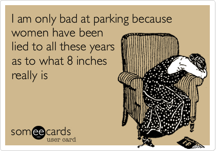 I am only bad at parking because women have been
lied to all these years
as to what 8 inches
really is