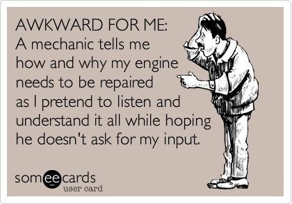 AWKWARD FOR ME:
A mechanic tells me
how and why my engine
needs to be repaired
as I pretend to listen and
understand it all while hoping
he doesn't ask for my input.