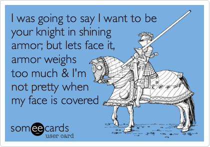 I was going to say I want to be 
your knight in shining
armor; but lets face it,
armor weighs
too much & I'm
not pretty when
my face is covered
