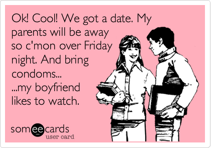Ok! Cool! We got a date. My parents will be away
so c'mon over Friday
night. And bring
condoms...
...my boyfriend  
likes to watch.