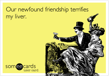 Our newfound friendship terrifies my liver. 