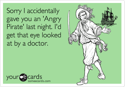 Sorry I accidentally
gave you an 'Angry
Pirate' last night. I'd
get that eye looked
at by a doctor.
