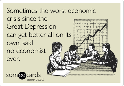 Sometimes the worst economic crisis since the 
Great Depression 
can get better all on its 
own, said 
no economist
ever. 