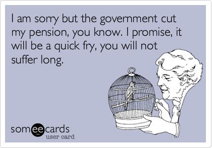 I am sorry but the government cut my pension, you know. I promise, it will be a quick fry, you will not
suffer long. 