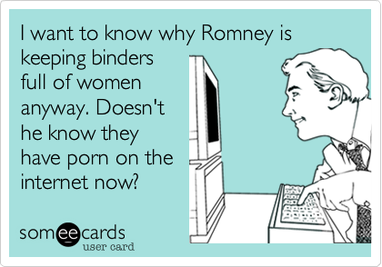 I want to know why Romney is keeping binders
full of women
anyway. Doesn't
he know they
have porn on the
internet now?