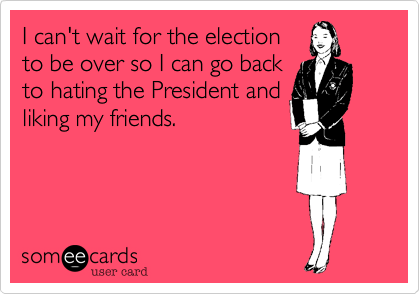 I can't wait for the election
to be over so I can go back
to hating the President and
liking my friends.