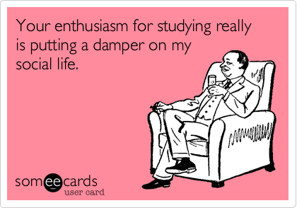 Your enthusiasm for studying really is putting a damper on my
social life.