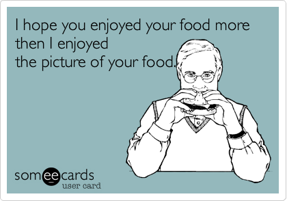 I hope you enjoyed your food more then I enjoyed
the picture of your food.