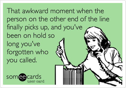 That awkward moment when the person on the other end of the line finally picks up, and you've
been on hold so
long you've
forgotten who
you called. 