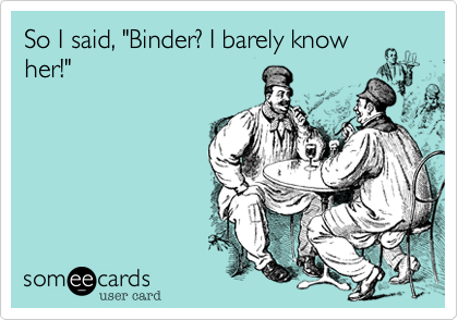 So I said, "Binder? I barely know
her!"