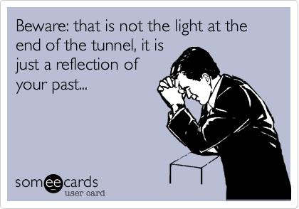 Beware: that is not the light at the end of the tunnel, it is
just a reflection of
your past...