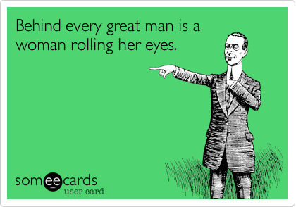 Behind every great man is a
woman rolling her eyes.