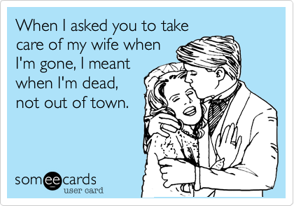 When I asked you to take
care of my wife when
I'm gone, I meant
when I'm dead,
not out of town.
