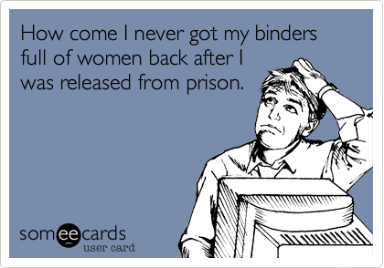 How come I never got my binders full of women back after I
was released from prison.