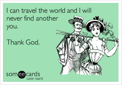 I can travel the world and I will never find another
you.

Thank God.