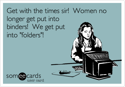 Get with the times sir!  Women no longer get put into
binders!  We get put
into "folders"!