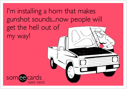 I'm installing a horn that makes gunshot sounds...now people will get the hell out of
my way!