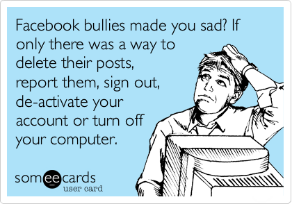 Facebook bullies made you sad? If only there was a way to
delete their posts,
report them, sign out,
de-activate your
account or turn off
your computer.