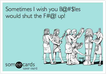 Sometimes I wish you B@#$!es would shut the F#@! up!