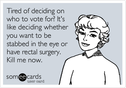 Tired of deciding on
who to vote for? It's
like deciding whether
you want to be
stabbed in the eye or
have rectal surgery.
Kill me now.