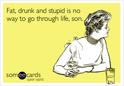Fat, drunk and stupid is no
way to go through life, son.