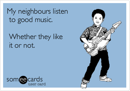 My neighbours listen 
 to good music.

 Whether they like
 it or not.