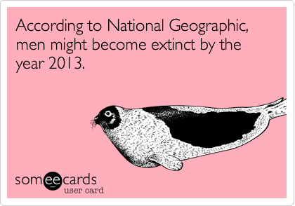 According to National Geographic, men might become extinct by the year 2013.